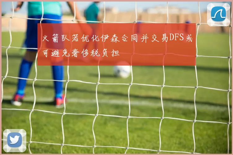 火箭队若优化伊森合同并交易DFS或可避免奢侈税负担