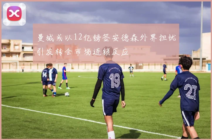 曼城或以12亿镑签安德森外界担忧引发转会市场连锁反应