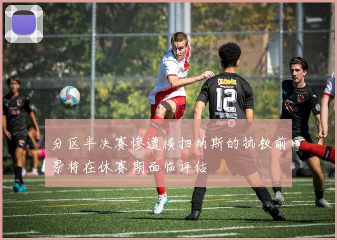 分区半决赛惨遭横扫纳斯的执教前景将在休赛期面临评估