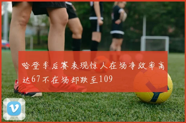 哈登季后赛表现惊人在场净效率高达67不在场却跌至109