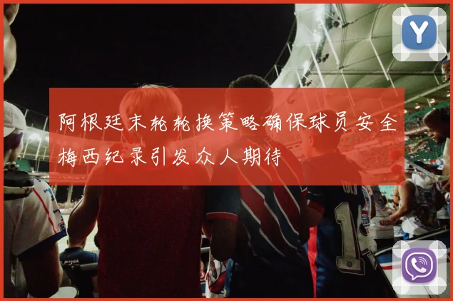 阿根廷末轮轮换策略确保球员安全梅西纪录引发众人期待