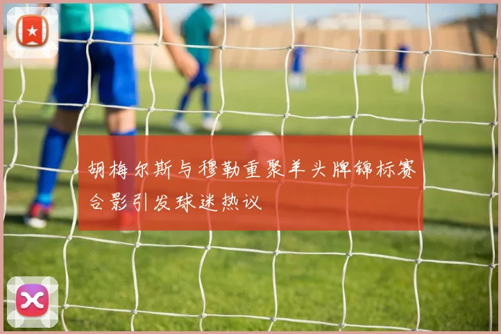 胡梅尔斯与穆勒重聚羊头牌锦标赛合影引发球迷热议