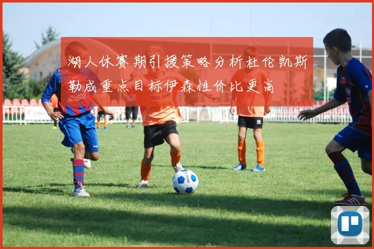 湖人休赛期引援策略分析杜伦凯斯勒成重点目标伊森性价比更高