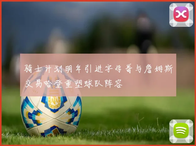 骑士计划明年引进字母哥与詹姆斯交易哈登重塑球队阵容