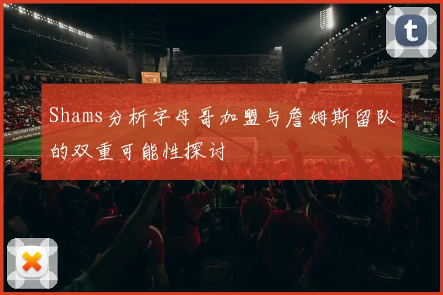 Shams分析字母哥加盟与詹姆斯留队的双重可能性探讨