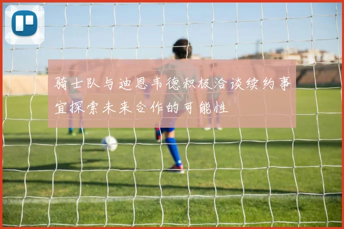 骑士队与迪恩韦德积极洽谈续约事宜探索未来合作的可能性