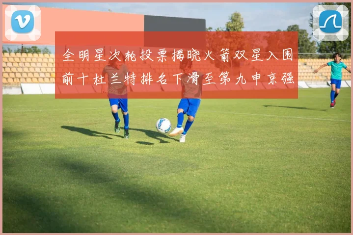 全明星次轮投票揭晓火箭双星入围前十杜兰特排名下滑至第九申京强势晋级第十位