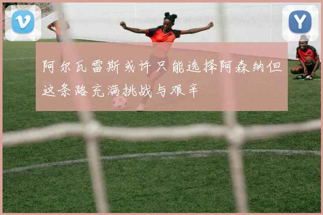 阿尔瓦雷斯或许只能选择阿森纳但这条路充满挑战与艰辛