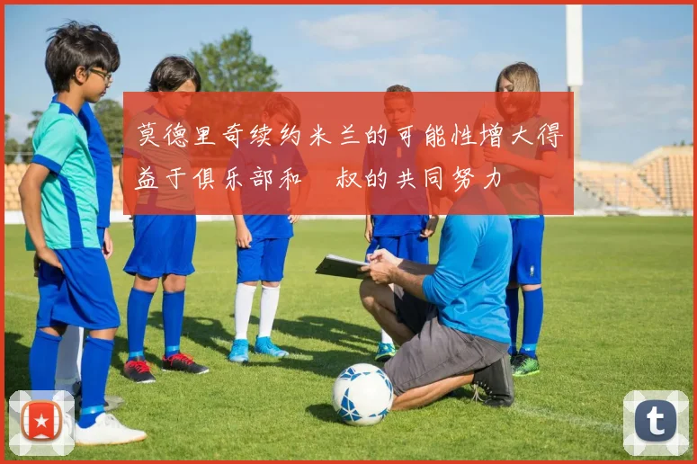 莫德里奇续约米兰的可能性增大得益于俱乐部和囧叔的共同努力