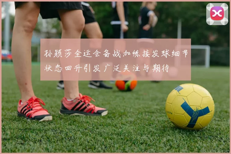 孙颖莎全运会备战加练接发球细节状态回升引发广泛关注与期待