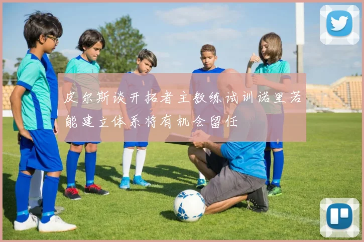 皮尔斯谈开拓者主教练试训诺里若能建立体系将有机会留任