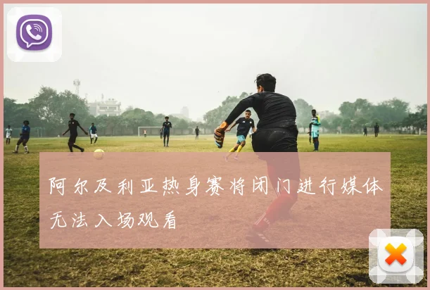 阿尔及利亚热身赛将闭门进行媒体无法入场观看