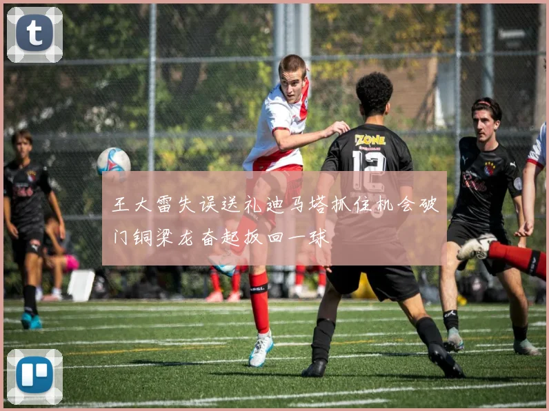 王大雷失误送礼迪马塔抓住机会破门铜梁龙奋起扳回一球