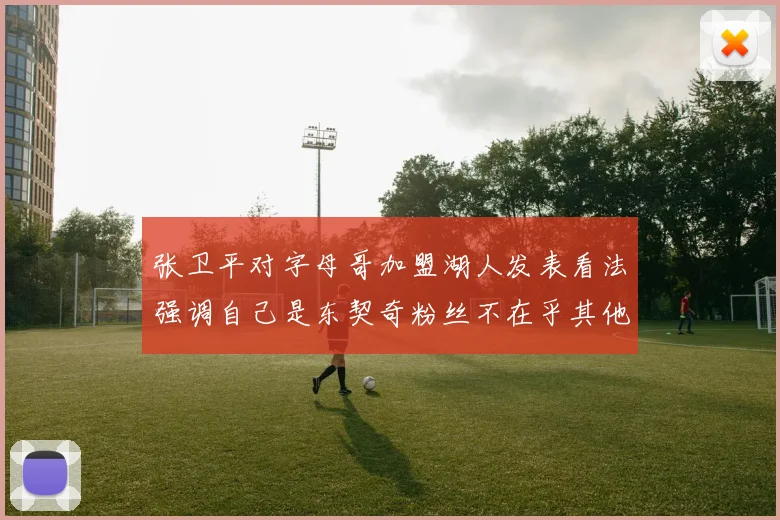 张卫平对字母哥加盟湖人发表看法强调自己是东契奇粉丝不在乎其他球员动态