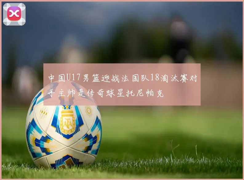 中国U17男篮迎战法国队18淘汰赛对手主帅是传奇球星托尼帕克
