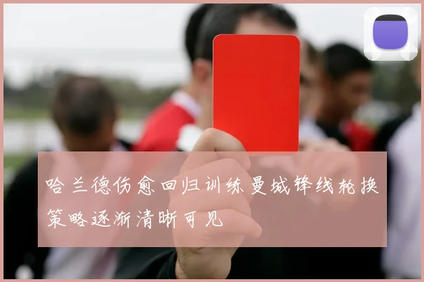哈兰德伤愈回归训练曼城锋线轮换策略逐渐清晰可见