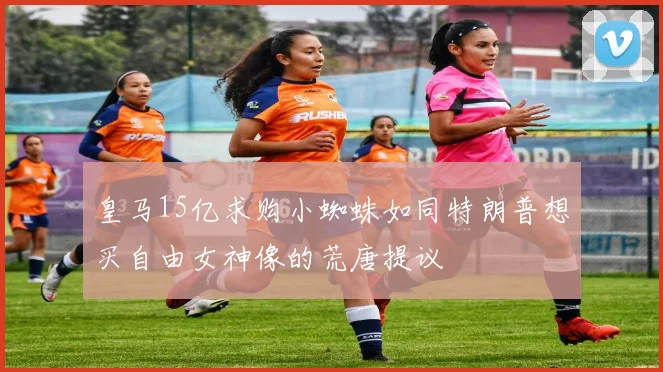 皇马15亿求购小蜘蛛如同特朗普想买自由女神像的荒唐提议