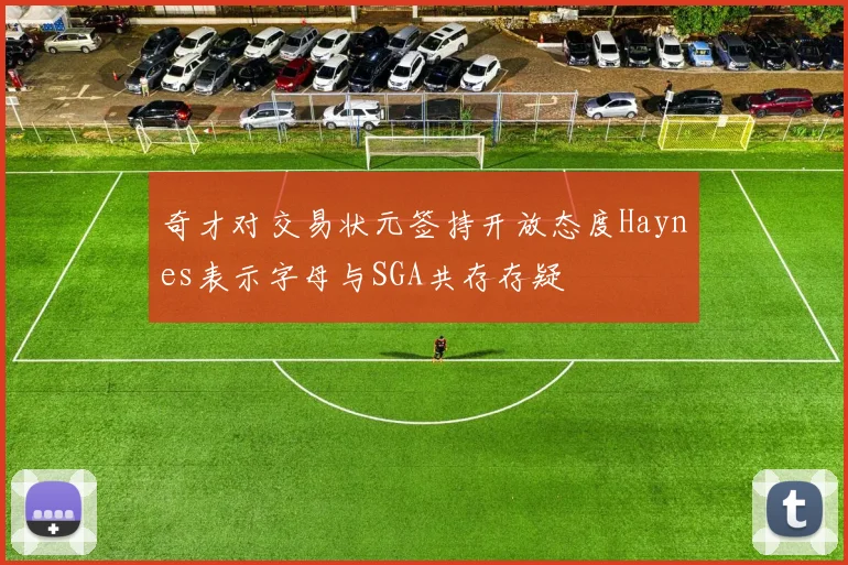 奇才对交易状元签持开放态度Haynes表示字母与SGA共存存疑