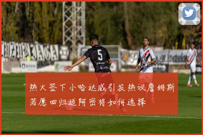 热火签下小哈达威引发热议詹姆斯若愿回归迈阿密将如何选择
