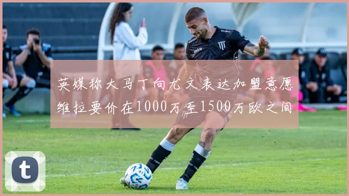 英媒称大马丁向尤文表达加盟意愿维拉要价在1000万至1500万欧之间