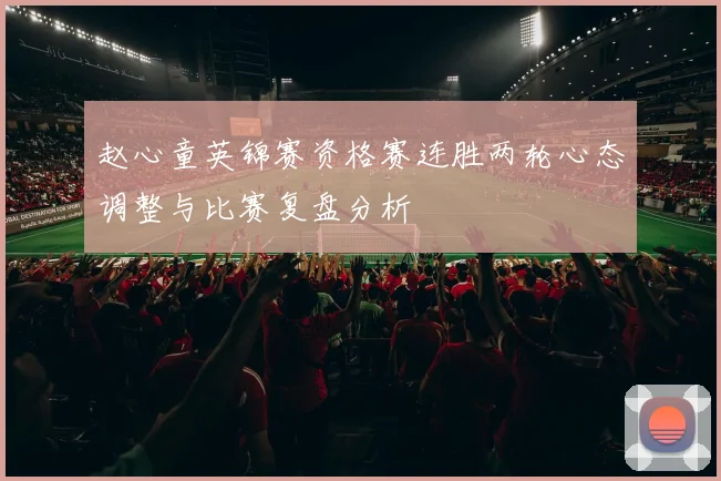 赵心童英锦赛资格赛连胜两轮心态调整与比赛复盘分析