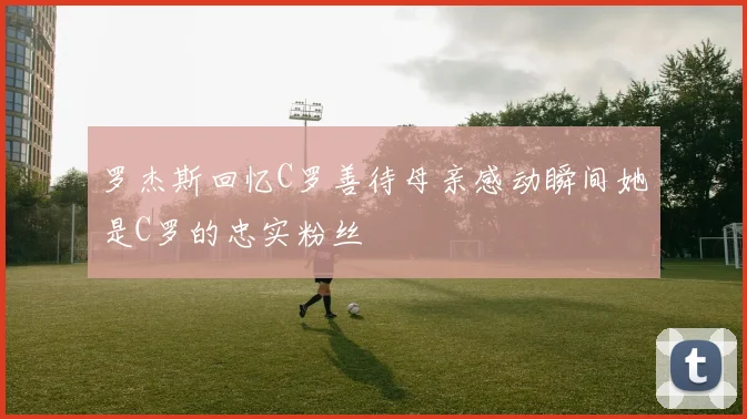 罗杰斯回忆C罗善待母亲感动瞬间她是C罗的忠实粉丝