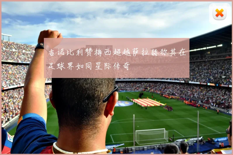 吉诺比利赞梅西超越萨拉赫称其在足球界如同星际传奇