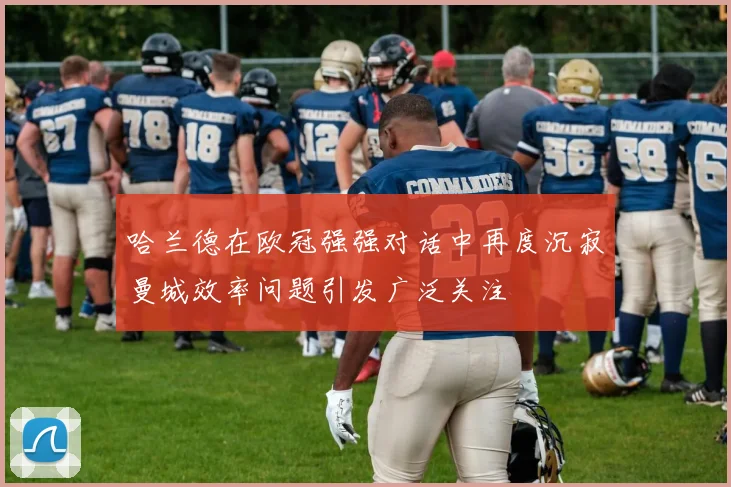 哈兰德在欧冠强强对话中再度沉寂曼城效率问题引发广泛关注