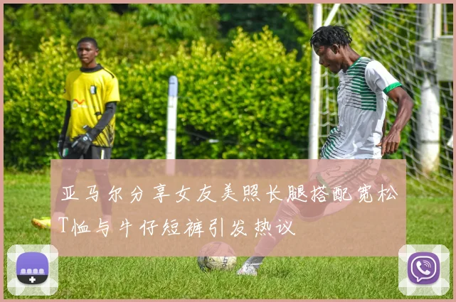 亚马尔分享女友美照长腿搭配宽松T恤与牛仔短裤引发热议