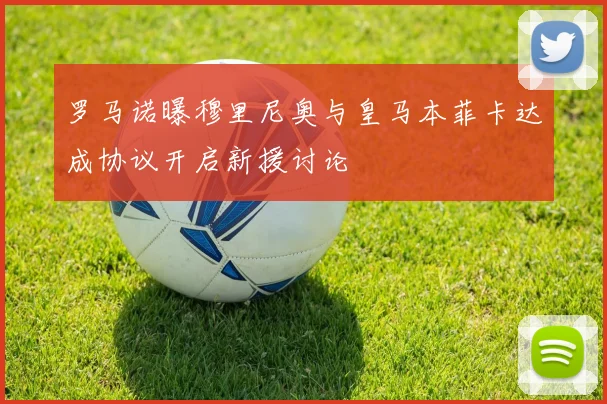 罗马诺曝穆里尼奥与皇马本菲卡达成协议开启新援讨论