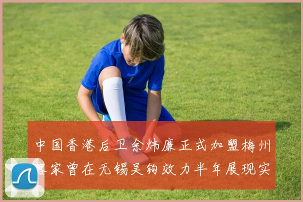 中国香港后卫余炜廉正式加盟梅州客家曾在无锡吴钩效力半年展现实力