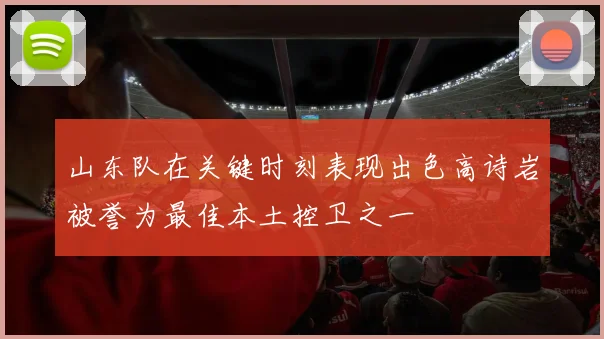 山东队在关键时刻表现出色高诗岩被誉为最佳本土控卫之一