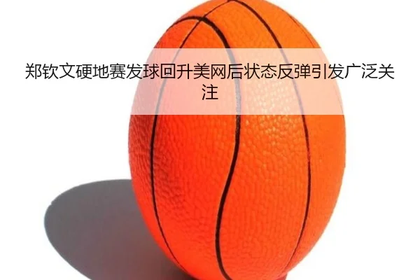 郑钦文硬地赛发球回升美网后状态反弹引发广泛关注